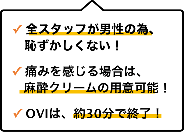 全スタッフが男性の為、恥ずかしくない！痛みを感じる場合は、麻酔クリームの用意可能！OVIは、約30分で終了！